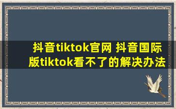 抖音tiktok官网 抖音国际版tiktok看不了的解决办法